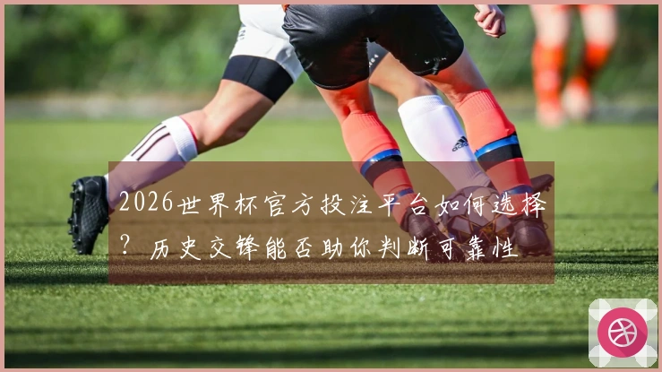 2026世界杯官方投注平台如何选择？历史交锋能否助你判断可靠性