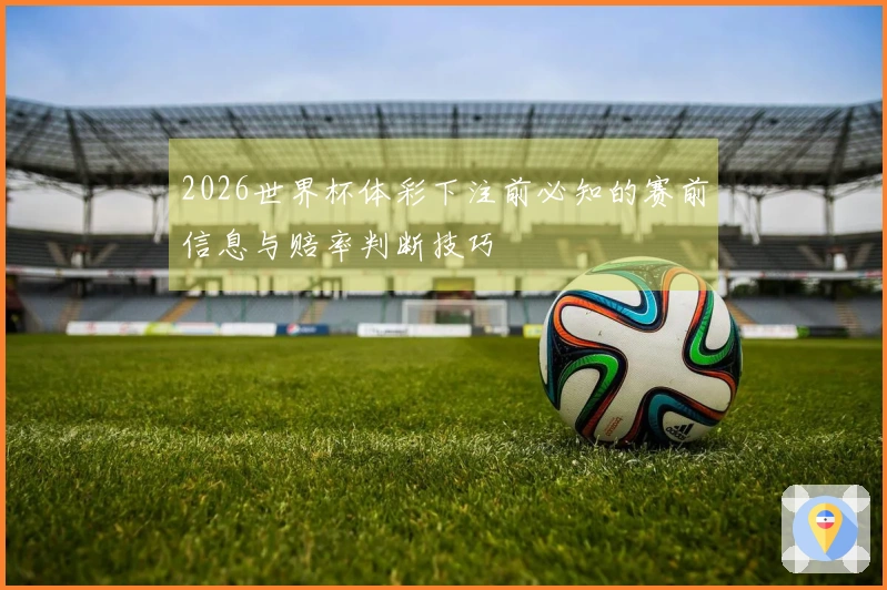 2026世界杯体彩下注前必知的赛前信息与赔率判断技巧